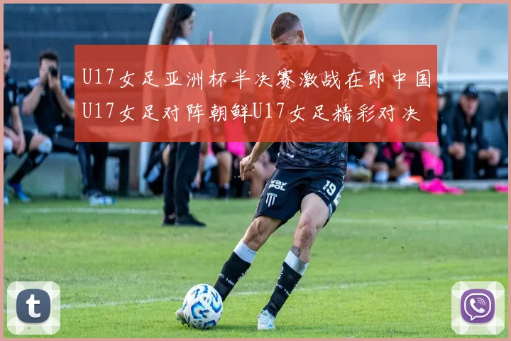 U17女足亚洲杯半决赛激战在即中国U17女足对阵朝鲜U17女足精彩对决即将开启
