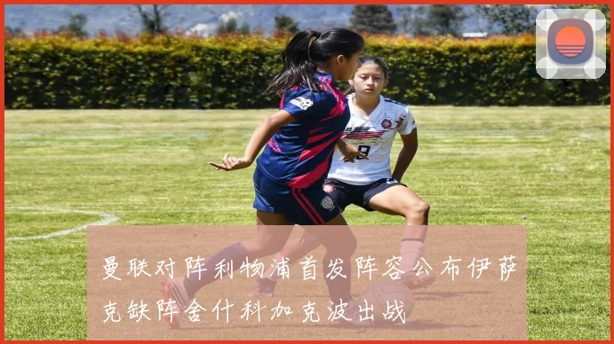 曼联对阵利物浦首发阵容公布伊萨克缺阵舍什科加克波出战