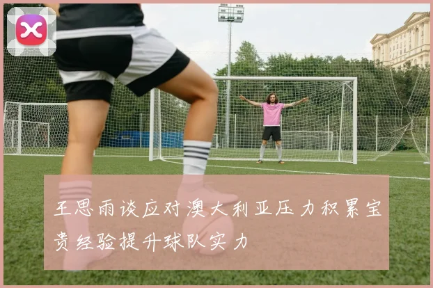 王思雨谈应对澳大利亚压力积累宝贵经验提升球队实力