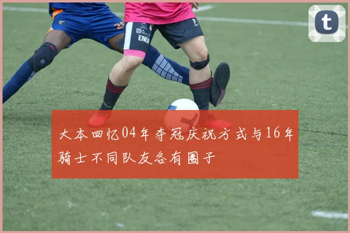 大本回忆04年夺冠庆祝方式与16年骑士不同队友各有圈子