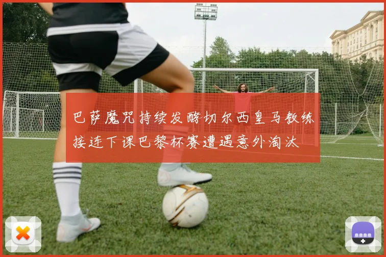 巴萨魔咒持续发酵切尔西皇马教练接连下课巴黎杯赛遭遇意外淘汰