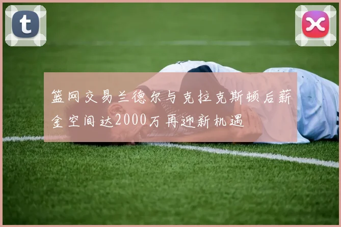 篮网交易兰德尔与克拉克斯顿后薪金空间达2000万再迎新机遇