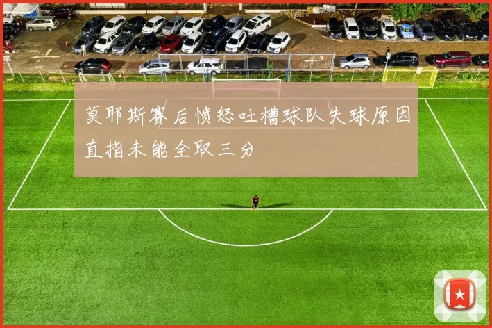 莫耶斯赛后愤怒吐槽球队失球原因直指未能全取三分
