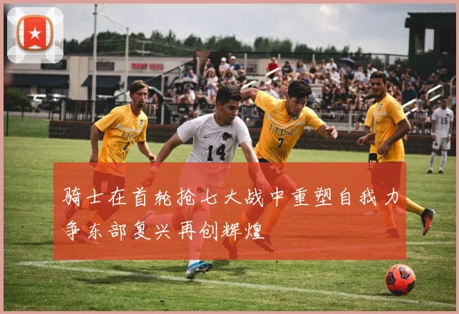 骑士在首轮抢七大战中重塑自我力争东部复兴再创辉煌