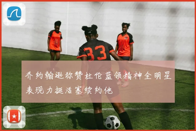 乔约翰逊称赞杜伦蓝领精神全明星表现力挺活塞续约他
