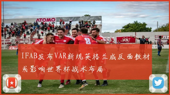 IFAB发布VAR新规英格兰成反面教材或影响世界杯战术布局