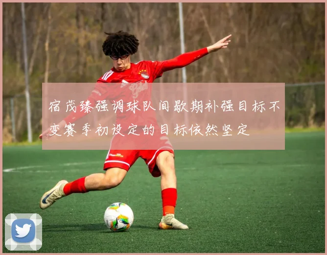 宿茂臻强调球队间歇期补强目标不变赛季初设定的目标依然坚定