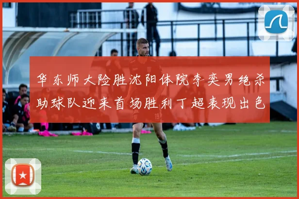 华东师大险胜沈阳体院李奕男绝杀助球队迎来首场胜利丁超表现出色贡献21分5断