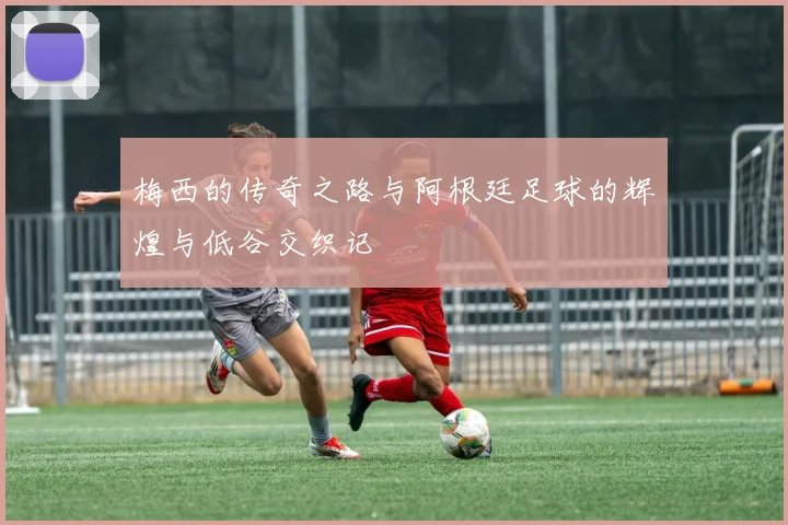 梅西的传奇之路与阿根廷足球的辉煌与低谷交织记