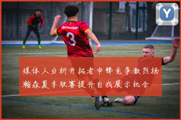 媒体人分析开拓者中锋竞争激烈杨瀚森夏季联赛提升自我展示机会