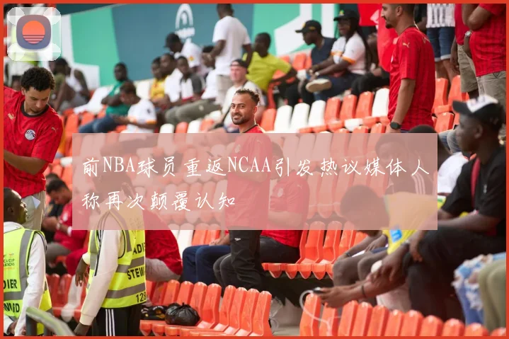 前NBA球员重返NCAA引发热议媒体人称再次颠覆认知