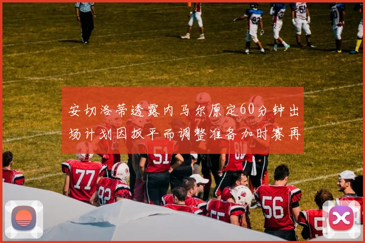 安切洛蒂透露内马尔原定60分钟出场计划因扳平而调整准备加时赛再换上他