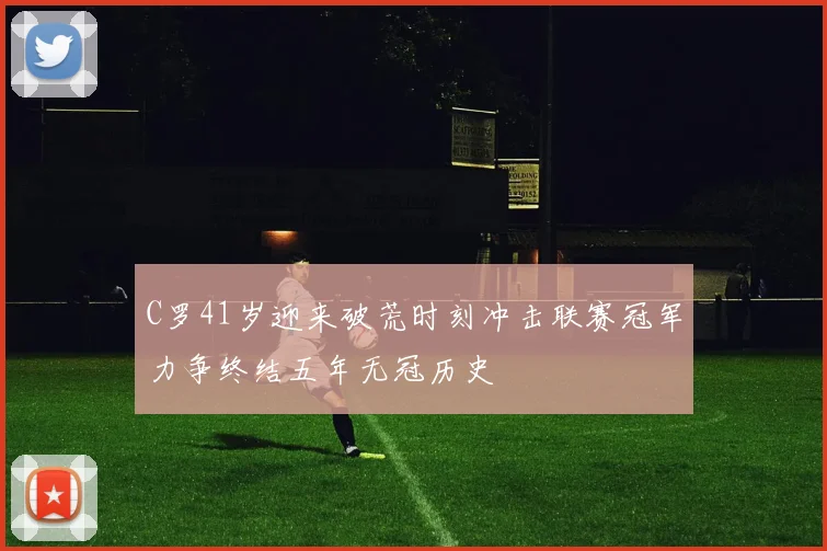 C罗41岁迎来破荒时刻冲击联赛冠军力争终结五年无冠历史