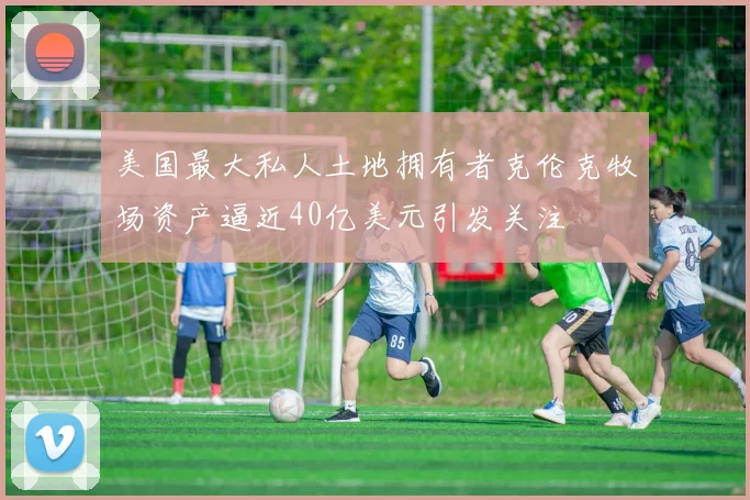 美国最大私人土地拥有者克伦克牧场资产逼近40亿美元引发关注