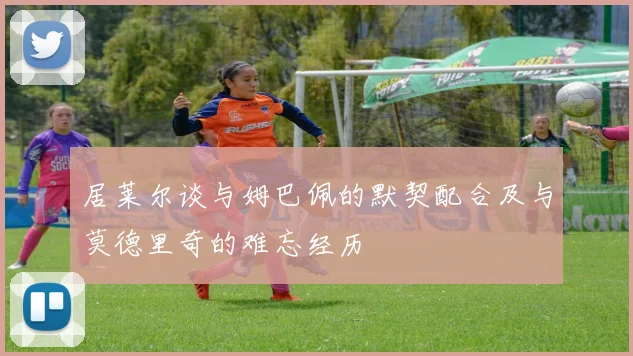 居莱尔谈与姆巴佩的默契配合及与莫德里奇的难忘经历