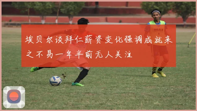 埃贝尔谈拜仁薪资变化强调成就来之不易一年半前无人关注