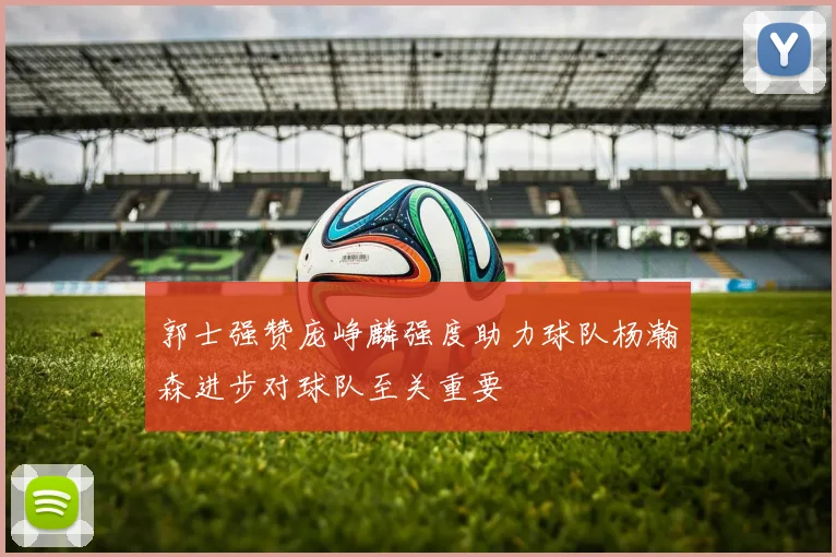 郭士强赞庞峥麟强度助力球队杨瀚森进步对球队至关重要