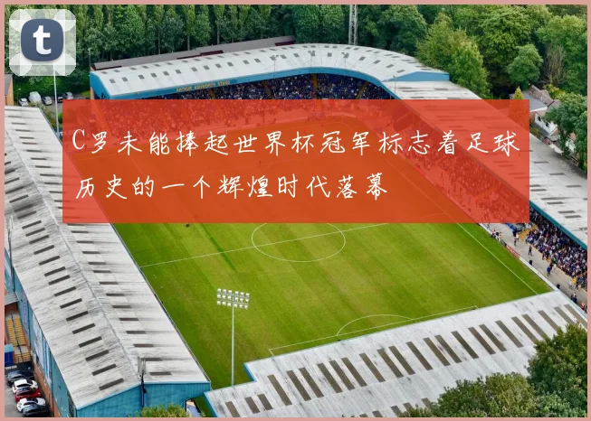 C罗未能捧起世界杯冠军标志着足球历史的一个辉煌时代落幕