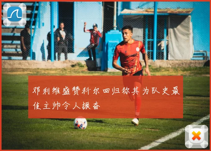 邓利维盛赞科尔回归称其为队史最佳主帅令人振奋