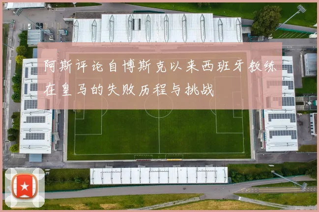 阿斯评论自博斯克以来西班牙教练在皇马的失败历程与挑战