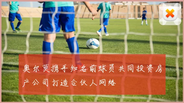 奥尔莫携手知名前球员共同投资房产公司打造合伙人网络