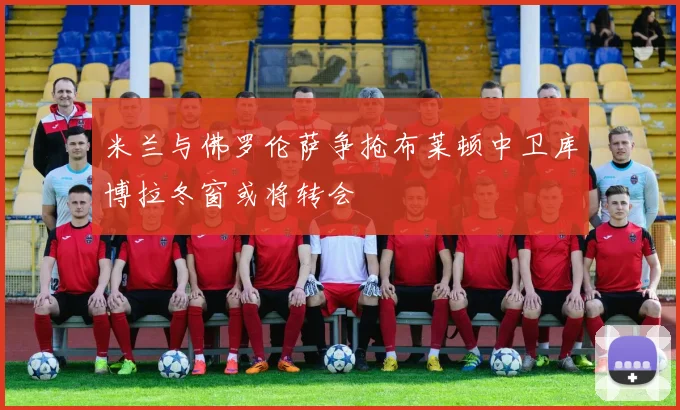 米兰与佛罗伦萨争抢布莱顿中卫库博拉冬窗或将转会