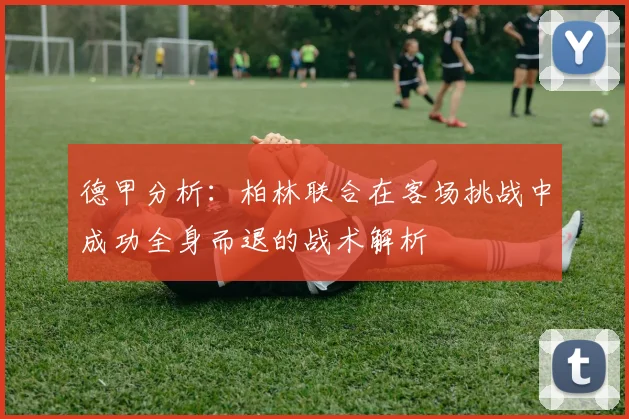 德甲分析：柏林联合在客场挑战中成功全身而退的战术解析
