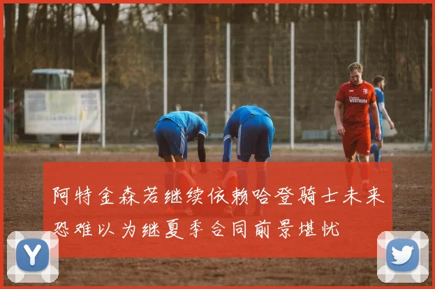 阿特金森若继续依赖哈登骑士未来恐难以为继夏季合同前景堪忧