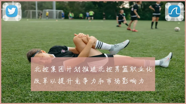 北控集团计划推进北控男篮职业化改革以提升竞争力和市场影响力