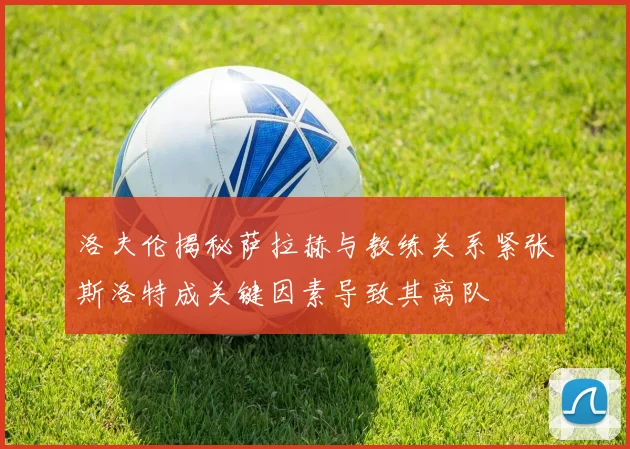 洛夫伦揭秘萨拉赫与教练关系紧张斯洛特成关键因素导致其离队